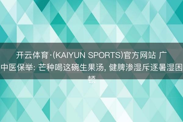 开云体育·(KAIYUN SPORTS)官方网站 广东中医保举: 芒种喝这碗生果汤， 健脾渗湿斥逐暑湿困顿