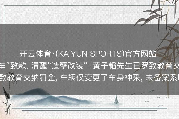 开云体育·(KAIYUN SPORTS)官方网站 黄子韬职责室就“违法泊车”致歉， 清醒“造孽改装”: 黄子韬先生已罗致教育交纳罚金， 车辆仅变更了车身神采， 未备案系职责主谈主员武断