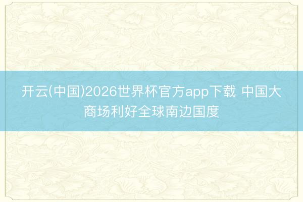 开云(中国)2026世界杯官方app下载 中国大商场利好全球南边国度