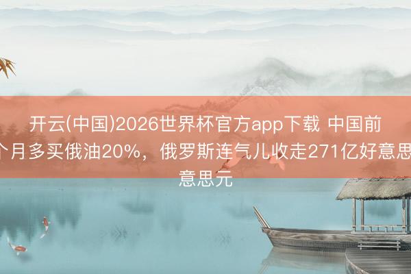 开云(中国)2026世界杯官方app下载 中国前5个月多买俄油20%，俄罗斯连气儿收走271亿好意思元