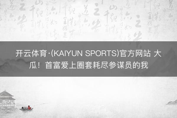 开云体育·(KAIYUN SPORTS)官方网站 大瓜！首富爱上圈套耗尽参谋员的我